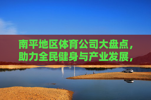 南平地区体育公司大盘点,助力全民健身与产业发展,南平体育公司大盘点,助力全民健身与产业发展 南平地区体育公司大盘点,助力全民健身与产业发展,南平体育公司大盘点,助力全民健身与产业发展