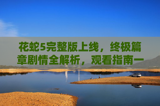 花蛇5完整版上线,终极篇章剧情全解析,观看指南一文搞定,花蛇5完整版上线,终极篇章剧情全解析与观看指南 花蛇5完整版上线,终极篇章剧情全解析,观看指南一文搞定,花蛇5完整版上线,终极篇章剧情全解析与观看指南
