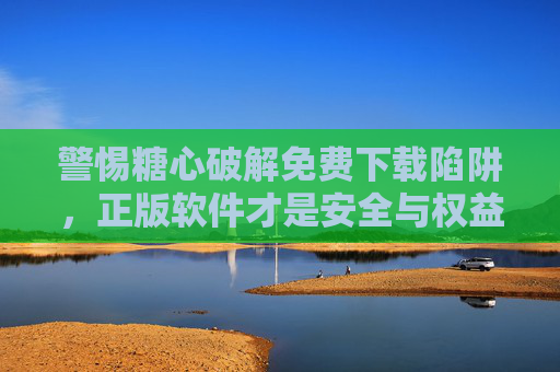 警惕糖心破解免费下载陷阱,正版软件才是安全与权益的守护,警惕糖心破解免费下载陷阱,正版软件守护安全与权益 警惕糖心破解免费下载陷阱,正版软件才是安全与权益的守护,警惕糖心破解免费下载陷阱,正版软件守护安全与权益