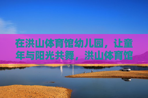 在洪山体育馆幼儿园,让童年与阳光共舞,洪山体育馆幼儿园,让童年与阳光共舞 在洪山体育馆幼儿园,让童年与阳光共舞,洪山体育馆幼儿园,让童年与阳光共舞