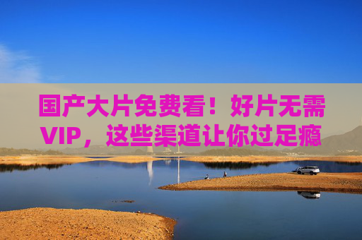 国产大片免费看!好片无需VIP,这些渠道让你过足瘾,国产大片免费看!无需VIP,这些渠道让你过足瘾 国产大片免费看!好片无需VIP,这些渠道让你过足瘾,国产大片免费看!无需VIP,这些渠道让你过足瘾