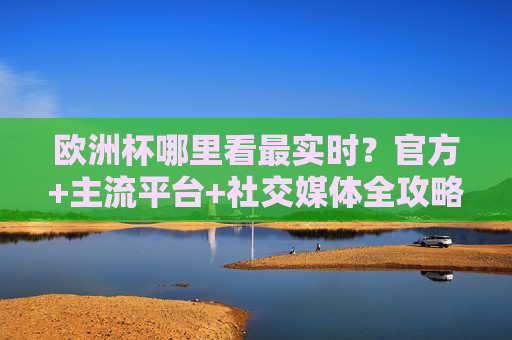 欧洲杯哪里看最实时?官方+主流平台+社交媒体全攻略,欧洲杯最实时观看全攻略,官方+主流平台+社交媒体 欧洲杯哪里看最实时?官方+主流平台+社交媒体全攻略,欧洲杯最实时观看全攻略,官方+主流平台+社交媒体