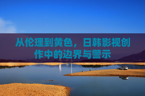 从伦理到黄色,日韩影视创作中的边界与警示 从伦理到黄色,日韩影视创作中的边界与警示