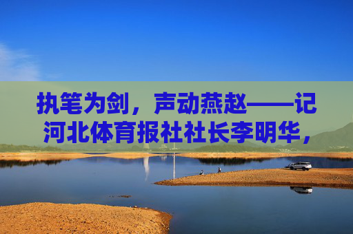 执笔为剑,声动燕赵——记河北体育报社社长李明华,执笔为剑,声动燕赵——河北体育报社社长李明华 执笔为剑,声动燕赵——记河北体育报社社长李明华,执笔为剑,声动燕赵——河北体育报社社长李明华
