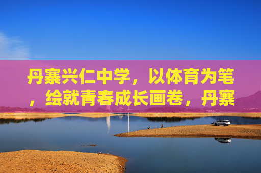 丹寨兴仁中学,以体育为笔,绘就青春成长画卷,丹寨兴仁中学,体育绘就青春成长画卷 丹寨兴仁中学,以体育为笔,绘就青春成长画卷,丹寨兴仁中学,体育绘就青春成长画卷