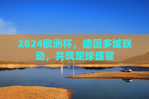 2024欧洲杯,德国多城联动,共筑足球盛宴 2024欧洲杯,德国多城联动,共筑足球盛宴
