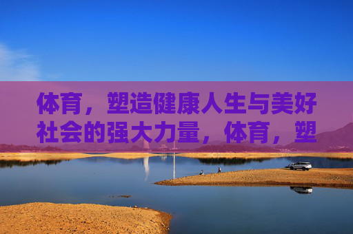 体育,塑造健康人生与美好社会的强大力量,体育,塑造健康人生与美好社会的强大力量 体育,塑造健康人生与美好社会的强大力量,体育,塑造健康人生与美好社会的强大力量