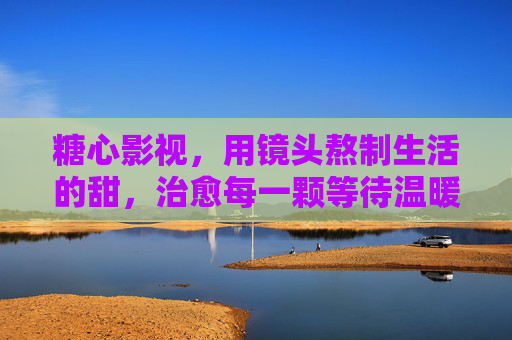 糖心影视，用镜头熬制生活的甜，治愈每一颗等待温暖的心，糖心影视，镜头熬甜，治愈暖心
