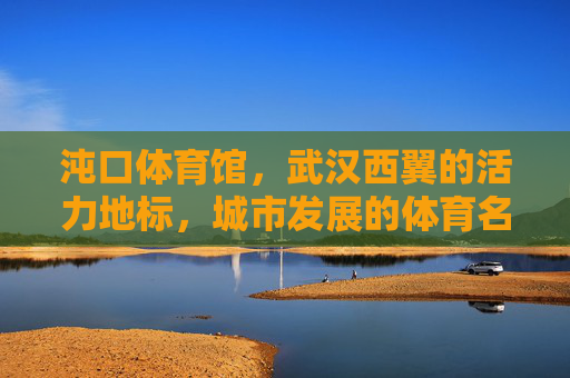 沌口体育馆,武汉西翼的活力地标,城市发展的体育名片,沌口体育馆,武汉西翼活力地标与城市体育名片 沌口体育馆,武汉西翼的活力地标,城市发展的体育名片,沌口体育馆,武汉西翼活力地标与城市体育名片