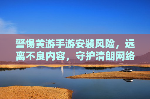 警惕黄游手游安装风险,远离不良内容,守护清朗网络空间,警惕黄游手游安装风险,远离不良内容守护清朗网络空间 警惕黄游手游安装风险,远离不良内容,守护清朗网络空间,警惕黄游手游安装风险,远离不良内容守护清朗网络空间