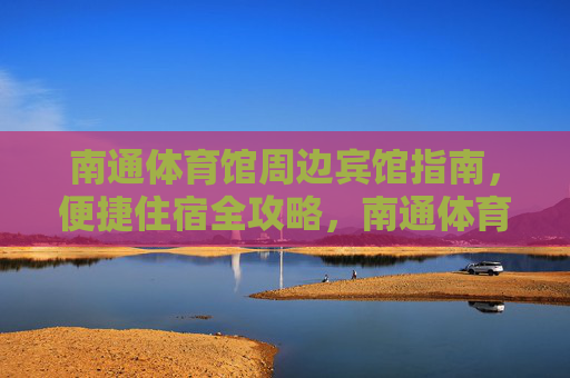 南通体育馆周边宾馆指南，便捷住宿全攻略，南通体育馆周边宾馆指南，便捷住宿全攻略
