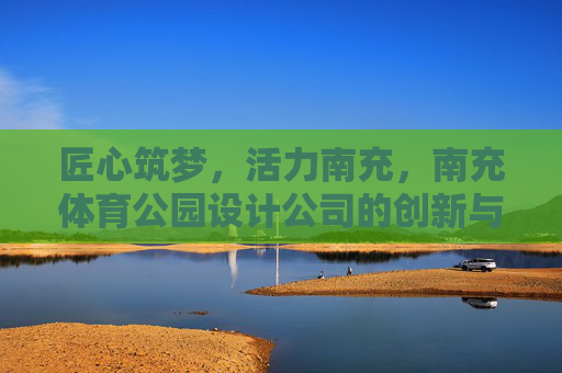 匠心筑梦,活力南充,南充体育公园设计公司的创新与实践,匠心筑梦,活力南充,南充体育公园设计公司的创新实践 匠心筑梦,活力南充,南充体育公园设计公司的创新与实践,匠心筑梦,活力南充,南充体育公园设计公司的创新实践