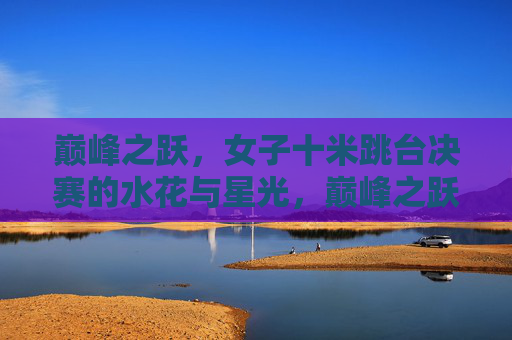 巅峰之跃,女子十米跳台决赛的水花与星光,巅峰之跃,女子十米跳台决赛的水花与星光 巅峰之跃,女子十米跳台决赛的水花与星光,巅峰之跃,女子十米跳台决赛的水花与星光