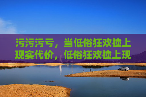 污污污亏,当低俗狂欢撞上现实代价,低俗狂欢撞上现实代价 污污污亏,当低俗狂欢撞上现实代价,低俗狂欢撞上现实代价