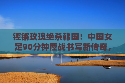 铿锵玫瑰绝杀韩国!中国女足90分钟鏖战书写新传奇,铿锵玫瑰绝杀韩国女足书写新传奇 铿锵玫瑰绝杀韩国!中国女足90分钟鏖战书写新传奇,铿锵玫瑰绝杀韩国女足书写新传奇