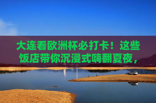 大连看欧洲杯必打卡!这些饭店带你沉浸式嗨翻夏夜,大连欧洲杯沉浸式观赛饭店,嗨翻夏夜必打卡 大连看欧洲杯必打卡!这些饭店带你沉浸式嗨翻夏夜,大连欧洲杯沉浸式观赛饭店,嗨翻夏夜必打卡