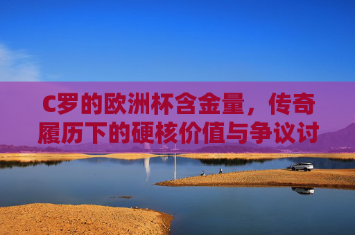 C罗的欧洲杯含金量,传奇履历下的硬核价值与争议讨论 C罗的欧洲杯含金量,传奇履历下的硬核价值与争议讨论