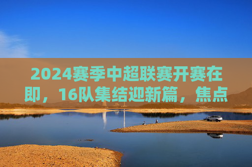 2024赛季中超联赛开赛在即,16队集结迎新篇,焦点战程与新规引期待,2024赛季中超开赛在即,16队集结迎新篇,焦点战程与新规引期待 2024赛季中超联赛开赛在即,16队集结迎新篇,焦点战程与新规引期待,2024赛季中超开赛在即,16队集结迎新篇,焦点战程与新规引期待