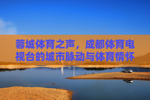 蓉城体育之声,成都体育电视台的城市脉动与体育情怀,成都体育电视台,蓉城的城市脉动与体育情怀 蓉城体育之声,成都体育电视台的城市脉动与体育情怀,成都体育电视台,蓉城的城市脉动与体育情怀
