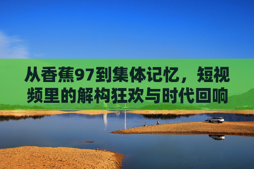 从香蕉97到集体记忆,短视频里的解构狂欢与时代回响 从香蕉97到集体记忆,短视频里的解构狂欢与时代回响