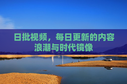 日批视频,每日更新的内容浪潮与时代镜像 日批视频,每日更新的内容浪潮与时代镜像