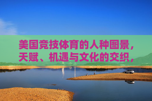 美国竞技体育的人种图景,天赋、机遇与文化的交织,美国竞技体育的种族图谱,天赋、机遇与文化的交织 美国竞技体育的人种图景,天赋、机遇与文化的交织,美国竞技体育的种族图谱,天赋、机遇与文化的交织