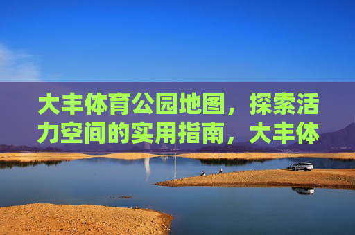 大丰体育公园地图,探索活力空间的实用指南,大丰体育公园地图,探索活力空间的实用指南 大丰体育公园地图,探索活力空间的实用指南,大丰体育公园地图,探索活力空间的实用指南