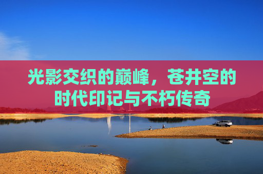 光影交织的巅峰,苍井空的时代印记与不朽传奇 光影交织的巅峰,苍井空的时代印记与不朽传奇
