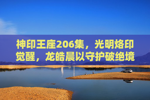 神印王座206集,光明烙印觉醒,龙皓晨以守护破绝境,神印王座206集,龙皓晨光明烙印觉醒,守护破绝境 神印王座206集,光明烙印觉醒,龙皓晨以守护破绝境,神印王座206集,龙皓晨光明烙印觉醒,守护破绝境