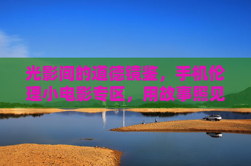 光影间的道德镜鉴,手机伦理小电影专区,用故事照见你我,光影镜鉴,手机伦理小电影,故事照见你我 光影间的道德镜鉴,手机伦理小电影专区,用故事照见你我,光影镜鉴,手机伦理小电影,故事照见你我