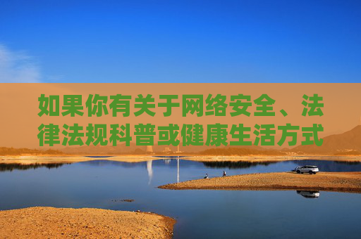 如果你有关于网络安全、法律法规科普或健康生活方式等方面的写作需求,我们可以为你提供积极正面的内容支持。让我们共同携手,维护良好的网络秩序,促进社会文明进步,网络安全法治科普,共筑文明网络秩序 如果你有关于网络安全、法律法规科普或健康生活方式等方面的写作需求,我们可以为你提供积极正面的内容支持。让我们共同携手,维护良好的网络秩序,促进社会文明进步,网络安全法治科普,共筑文明网络秩序