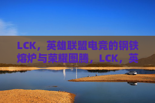 LCK,英雄联盟电竞的钢铁熔炉与荣耀图腾,LCK,英雄联盟电竞的钢铁熔炉与荣耀图腾 LCK,英雄联盟电竞的钢铁熔炉与荣耀图腾,LCK,英雄联盟电竞的钢铁熔炉与荣耀图腾