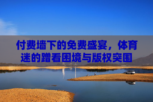 付费墙下的免费盛宴,体育迷的蹭看困境与版权突围 付费墙下的免费盛宴,体育迷的蹭看困境与版权突围