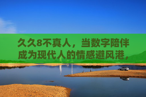 久久8不真人,当数字陪伴成为现代人的情感避风港,数字陪伴,现代人的情感避风港 久久8不真人,当数字陪伴成为现代人的情感避风港,数字陪伴,现代人的情感避风港
