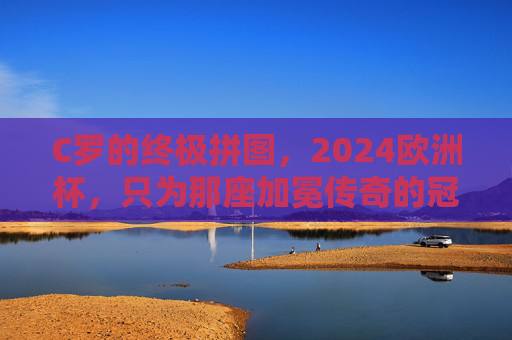 C罗的终极拼图，2024欧洲杯，只为那座加冕传奇的冠军奖杯，C罗2024欧洲杯，终极拼图加冕传奇冠军