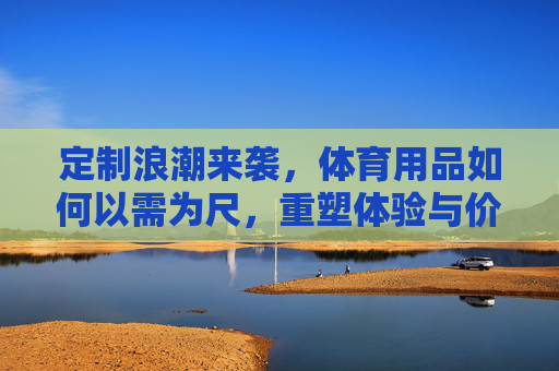 定制浪潮来袭,体育用品如何以需为尺,重塑体验与价值,体育用品定制,以需为尺重塑体验与价值 定制浪潮来袭,体育用品如何以需为尺,重塑体验与价值,体育用品定制,以需为尺重塑体验与价值