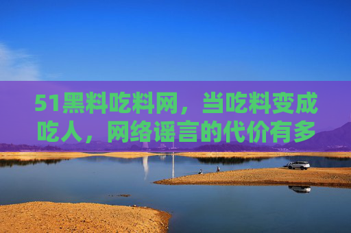 51黑料吃料网,当吃料变成吃人,网络谣言的代价有多重?51黑料吃料网,从吃料到吃人,网络谣言的沉重代价 51黑料吃料网,当吃料变成吃人,网络谣言的代价有多重?51黑料吃料网,从吃料到吃人,网络谣言的沉重代价