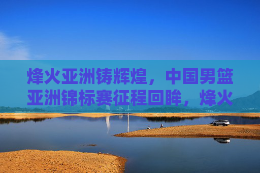 烽火亚洲铸辉煌，中国男篮亚洲锦标赛征程回眸，烽火亚洲铸辉煌，中国男篮亚锦赛征程回眸