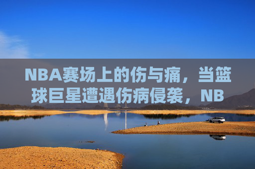 NBA赛场上的伤与痛，当篮球巨星遭遇伤病侵袭，NBA赛场，巨星的伤病之殇