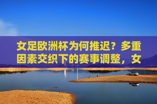 女足欧洲杯为何推迟？多重因素交织下的赛事调整，女足欧洲杯推迟，多重因素交织下的赛事调整