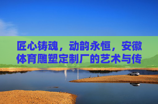 匠心铸魂，动韵永恒，安徽体育雕塑定制厂的艺术与传承，匠心铸魂动韵恒，安徽体育雕塑艺传承