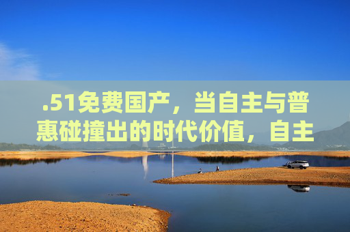.51免费国产，当自主与普惠碰撞出的时代价值，自主普惠碰撞，国产的时代价值
