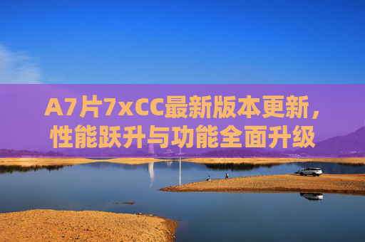 A7片7xCC最新版本更新，性能跃升与功能全面升级