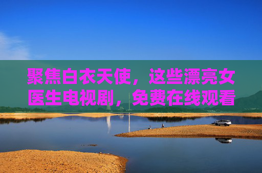 聚焦白衣天使,这些漂亮女医生电视剧,免费在线观看最值得收藏!聚焦白衣天使,免费在线观看,最值得收藏的女医生剧! 聚焦白衣天使,这些漂亮女医生电视剧,免费在线观看最值得收藏!聚焦白衣天使,免费在线观看,最值得收藏的女医生剧!