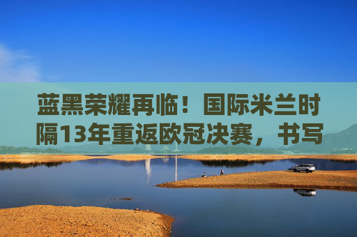 蓝黑荣耀再临！国际米兰时隔13年重返欧冠决赛，书写新传奇，蓝黑荣耀13载再临！国际米兰重返欧冠决赛书写新传奇