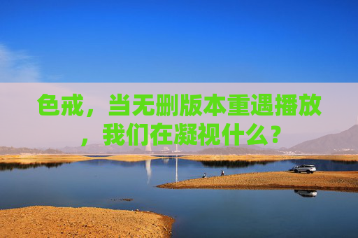 色戒,当无删版本重遇播放,我们在凝视什么? 色戒,当无删版本重遇播放,我们在凝视什么?