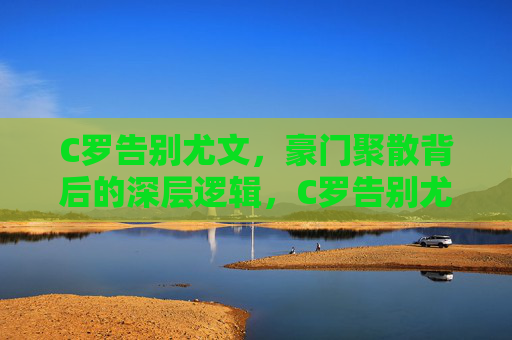 C罗告别尤文,豪门聚散背后的深层逻辑,C罗告别尤文,豪门聚散的深层逻辑 C罗告别尤文,豪门聚散背后的深层逻辑,C罗告别尤文,豪门聚散的深层逻辑