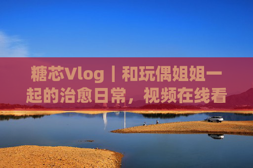 糖芯Vlog|和玩偶姐姐一起的治愈日常,视频在线看甜度超标!糖芯Vlog|玩偶姐姐的治愈日常,甜度超标! 糖芯Vlog|和玩偶姐姐一起的治愈日常,视频在线看甜度超标!糖芯Vlog|玩偶姐姐的治愈日常,甜度超标!