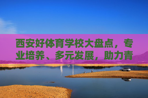 西安好体育学校大盘点,专业培养、多元发展,助力青少年体育梦想起航,西安体育学校大盘点,专业培养多元发展,助力青少年体育梦想起航 西安好体育学校大盘点,专业培养、多元发展,助力青少年体育梦想起航,西安体育学校大盘点,专业培养多元发展,助力青少年体育梦想起航