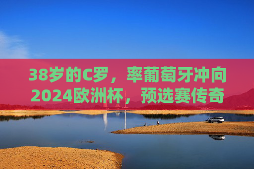 38岁的C罗,率葡萄牙冲向2024欧洲杯,预选赛传奇,不老征途,38岁C罗率葡萄牙冲欧预赛,不老传奇征途 38岁的C罗,率葡萄牙冲向2024欧洲杯,预选赛传奇,不老征途,38岁C罗率葡萄牙冲欧预赛,不老传奇征途